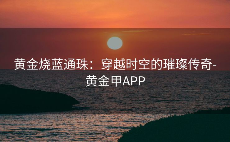 黄金烧蓝通珠：穿越时空的璀璨传奇-黄金甲APP