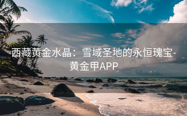 西藏黄金水晶：雪域圣地的永恒瑰宝-黄金甲APP