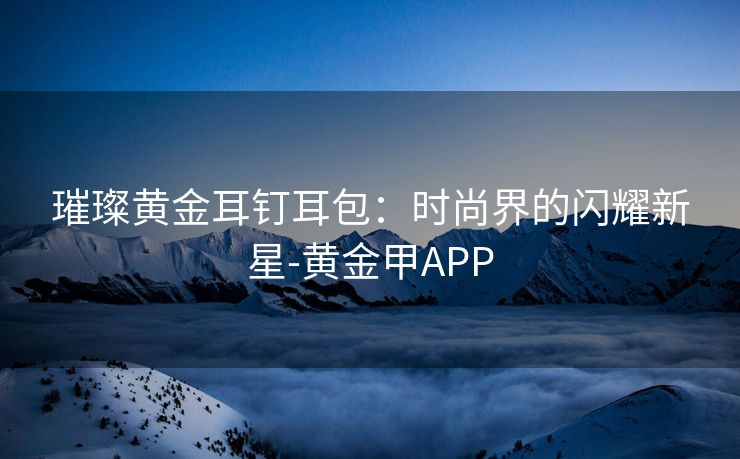 璀璨黄金耳钉耳包：时尚界的闪耀新星-黄金甲APP