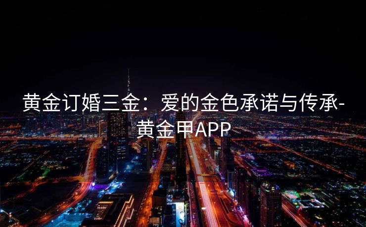 黄金订婚三金：爱的金色承诺与传承-黄金甲APP