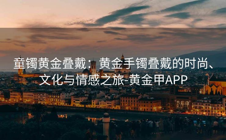 童镯黄金叠戴：黄金手镯叠戴的时尚、文化与情感之旅-黄金甲APP