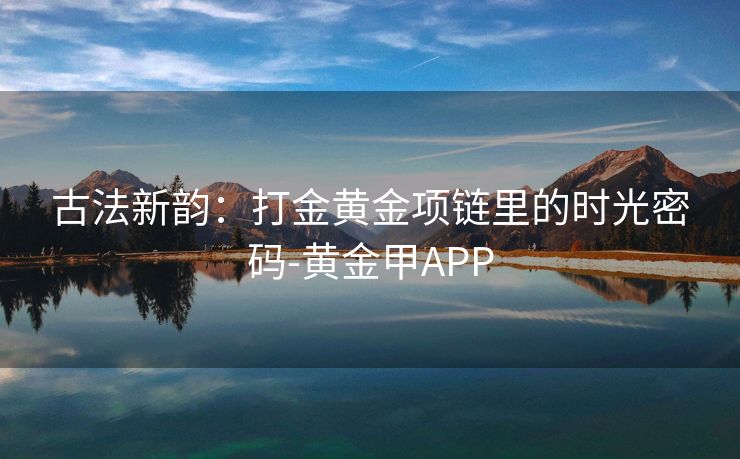 古法新韵：打金黄金项链里的时光密码-黄金甲APP