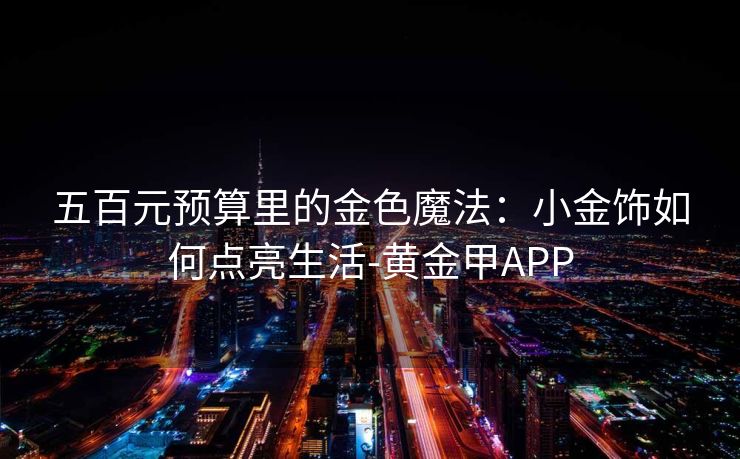 五百元预算里的金色魔法：小金饰如何点亮生活-黄金甲APP