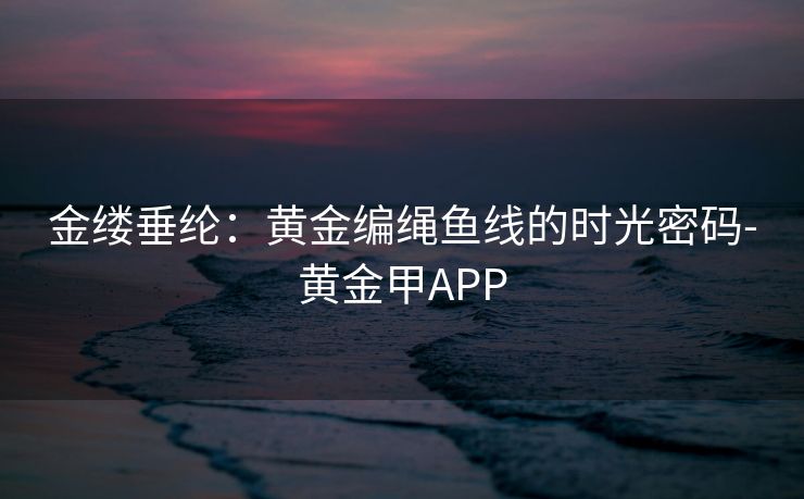 金缕垂纶：黄金编绳鱼线的时光密码-黄金甲APP