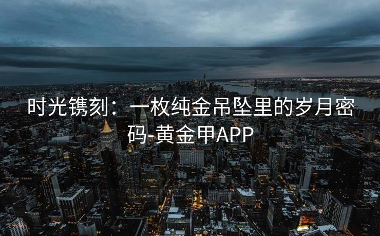 时光镌刻：一枚纯金吊坠里的岁月密码-黄金甲APP