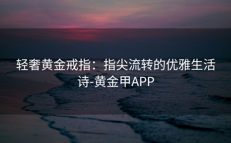 轻奢黄金戒指：指尖流转的优雅生活诗-黄金甲APP