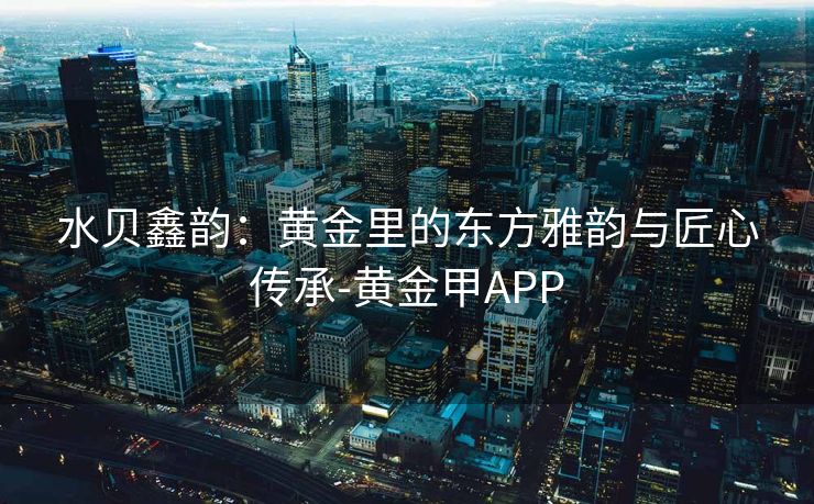 水贝鑫韵：黄金里的东方雅韵与匠心传承-黄金甲APP