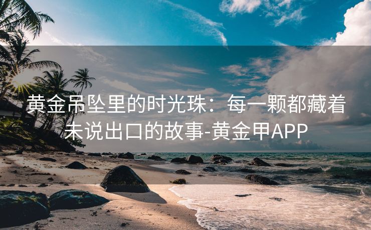黄金吊坠里的时光珠：每一颗都藏着未说出口的故事-黄金甲APP