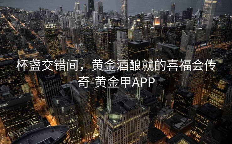 杯盏交错间,黄金酒酿就的喜福会传奇-黄金甲APP