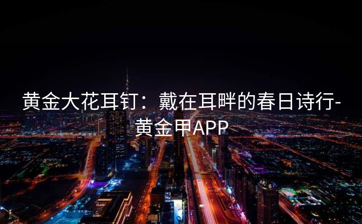 黄金大花耳钉:戴在耳畔的春日诗行-黄金甲APP