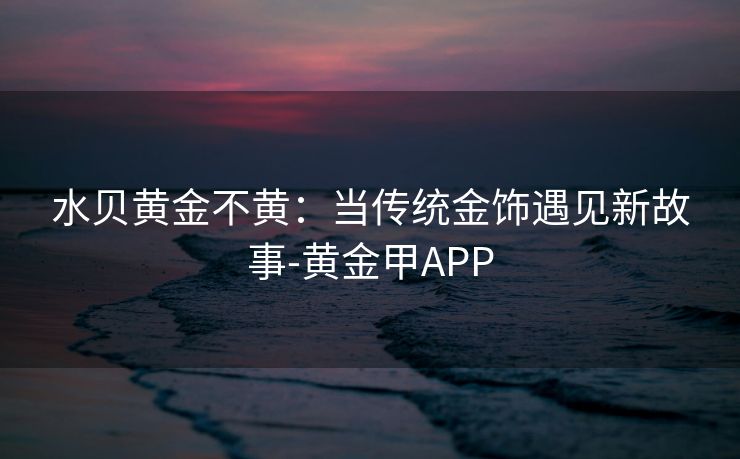 水贝黄金不黄：当传统金饰遇见新故事-黄金甲APP