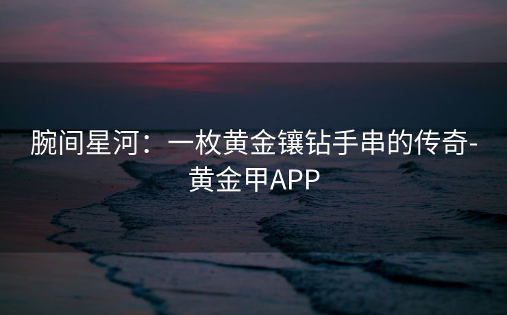 腕间星河：一枚黄金镶钻手串的传奇-黄金甲APP