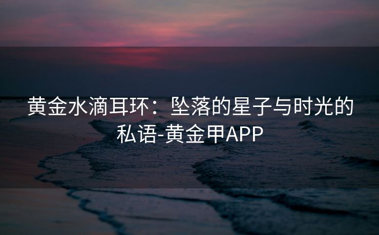 黄金水滴耳环:坠落的星子与时光的私语-黄金甲APP