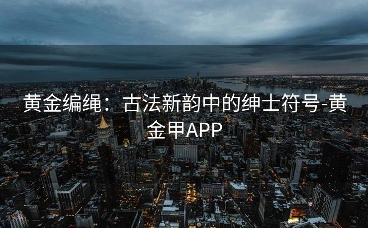 黄金编绳：古法新韵中的绅士符号-黄金甲APP