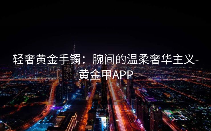 轻奢黄金手镯：腕间的温柔奢华主义-黄金甲APP