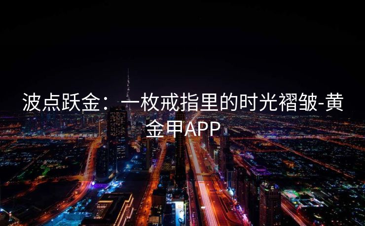 波点跃金:一枚戒指里的时光褶皱-黄金甲APP