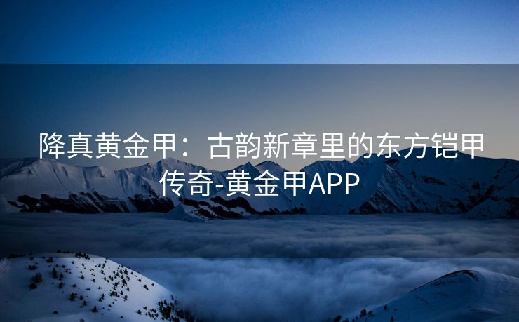 降真黄金甲：古韵新章里的东方铠甲传奇-黄金甲APP