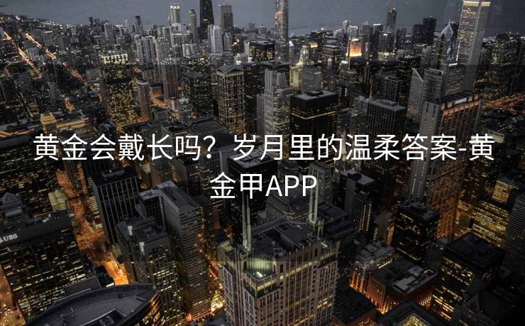 黄金会戴长吗？岁月里的温柔答案-黄金甲APP