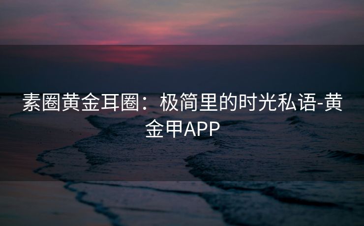 素圈黄金耳圈：极简里的时光私语-黄金甲APP