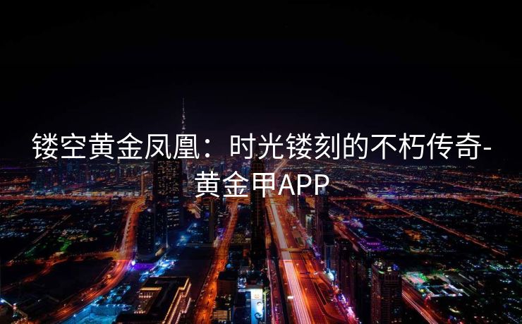 镂空黄金凤凰:时光镂刻的不朽传奇-黄金甲APP 镂空黄金凤凰:时光镂刻的不朽传奇-黄金甲APP