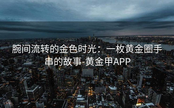腕间流转的金色时光：一枚黄金圈手串的故事-黄金甲APP