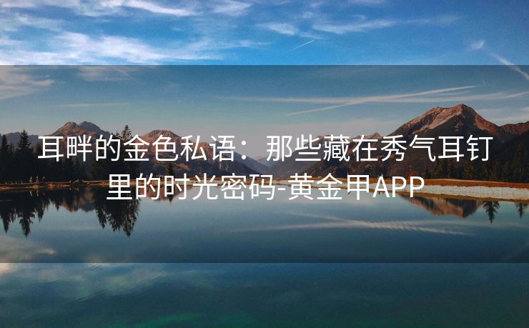 耳畔的金色私语：那些藏在秀气耳钉里的时光密码-黄金甲APP