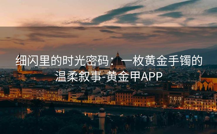 细闪里的时光密码：一枚黄金手镯的温柔叙事-黄金甲APP