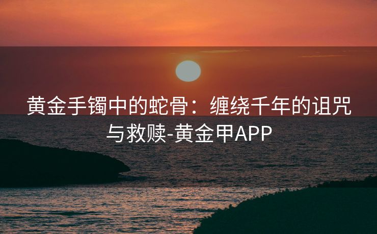 黄金手镯中的蛇骨：缠绕千年的诅咒与救赎-黄金甲APP