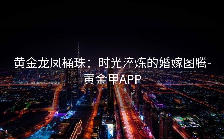 黄金龙凤桶珠：时光淬炼的婚嫁图腾-黄金甲APP